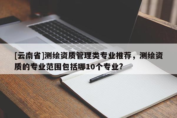 [云南省]測(cè)繪資質(zhì)管理類專業(yè)推薦，測(cè)繪資質(zhì)的專業(yè)范圍包括哪10個(gè)專業(yè)?