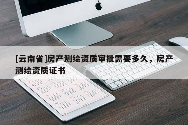 [云南省]房產(chǎn)測繪資質(zhì)審批需要多久，房產(chǎn)測繪資質(zhì)證書