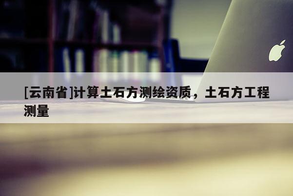 [云南省]計算土石方測繪資質(zhì)，土石方工程測量