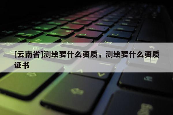 [云南省]測繪要什么資質(zhì)，測繪要什么資質(zhì)證書