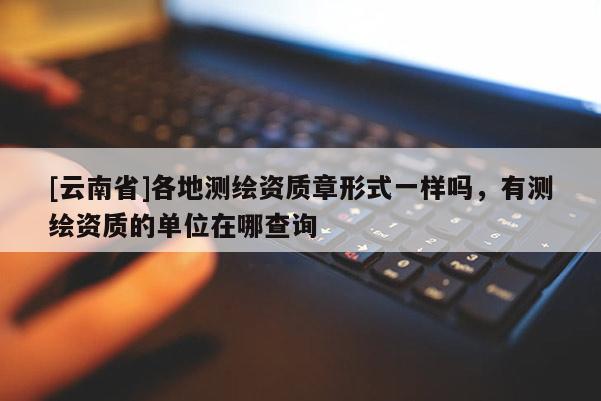 [云南省]各地測繪資質(zhì)章形式一樣嗎，有測繪資質(zhì)的單位在哪查詢