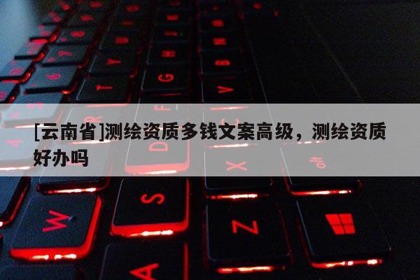 [云南省]測繪資質(zhì)多錢文案高級，測繪資質(zhì)好辦嗎