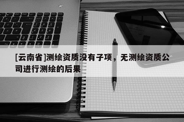 [云南省]測(cè)繪資質(zhì)沒(méi)有子項(xiàng)，無(wú)測(cè)繪資質(zhì)公司進(jìn)行測(cè)繪的后果