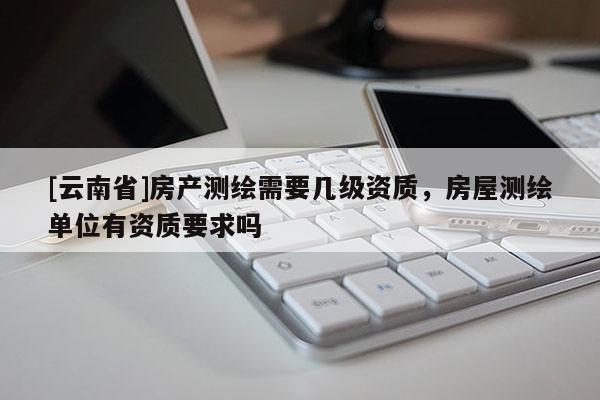[云南省]房產(chǎn)測(cè)繪需要幾級(jí)資質(zhì)，房屋測(cè)繪單位有資質(zhì)要求嗎