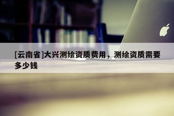 [云南省]大興測(cè)繪資質(zhì)費(fèi)用，測(cè)繪資質(zhì)需要多少錢(qián)