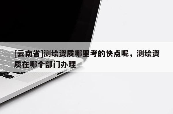 [云南省]測(cè)繪資質(zhì)哪里考的快點(diǎn)呢，測(cè)繪資質(zhì)在哪個(gè)部門(mén)辦理