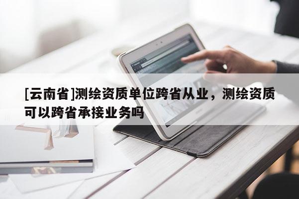 [云南省]測(cè)繪資質(zhì)單位跨省從業(yè)，測(cè)繪資質(zhì)可以跨省承接業(yè)務(wù)嗎