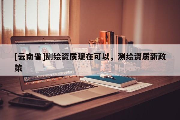 [云南省]測(cè)繪資質(zhì)現(xiàn)在可以，測(cè)繪資質(zhì)新政策