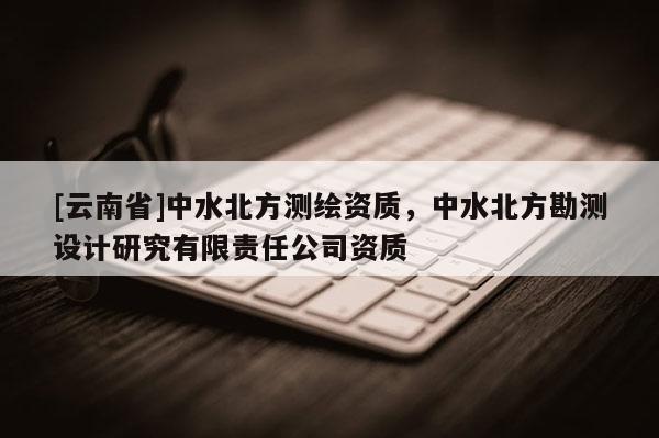 [云南省]中水北方測繪資質(zhì)，中水北方勘測設(shè)計研究有限責(zé)任公司資質(zhì)