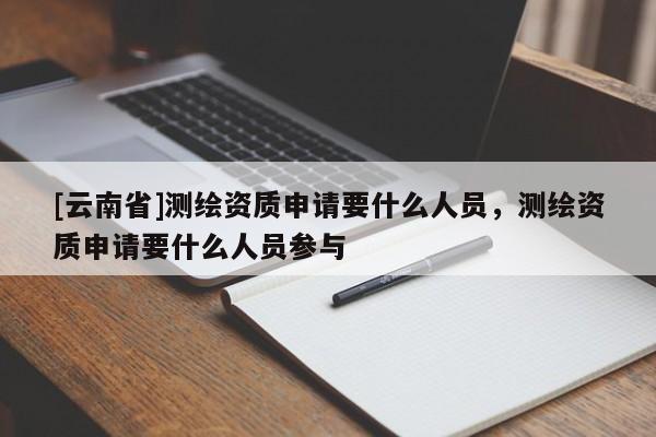 [云南省]測繪資質(zhì)申請要什么人員，測繪資質(zhì)申請要什么人員參與