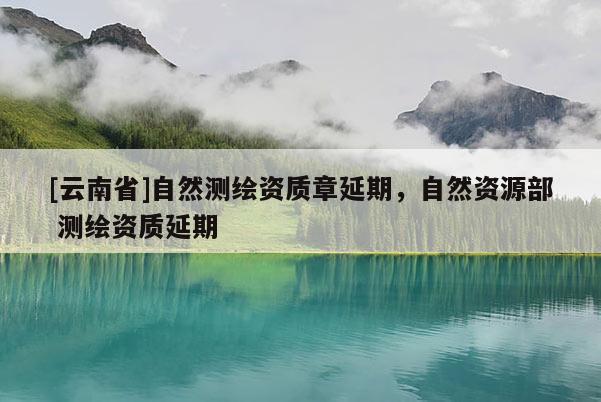 [云南省]自然測繪資質(zhì)章延期，自然資源部 測繪資質(zhì)延期