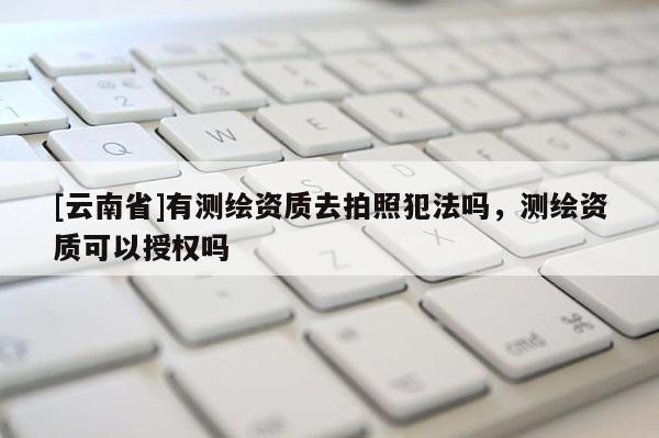 [云南省]有測繪資質(zhì)去拍照犯法嗎，測繪資質(zhì)可以授權(quán)嗎