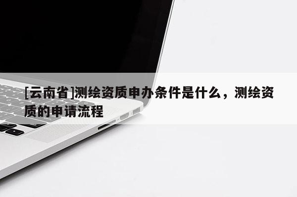 [云南省]測繪資質(zhì)申辦條件是什么，測繪資質(zhì)的申請流程