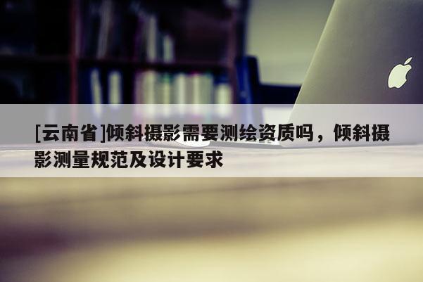 [云南省]傾斜攝影需要測繪資質(zhì)嗎，傾斜攝影測量規(guī)范及設(shè)計要求