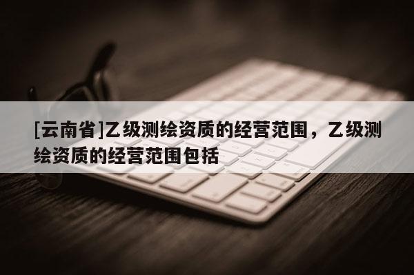 [云南省]乙級(jí)測(cè)繪資質(zhì)的經(jīng)營(yíng)范圍，乙級(jí)測(cè)繪資質(zhì)的經(jīng)營(yíng)范圍包括