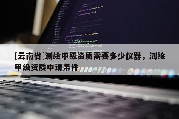 [云南省]測(cè)繪甲級(jí)資質(zhì)需要多少儀器，測(cè)繪甲級(jí)資質(zhì)申請(qǐng)條件