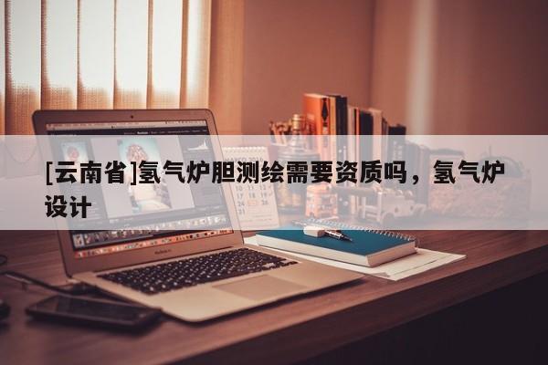 [云南省]氫氣爐膽測(cè)繪需要資質(zhì)嗎，氫氣爐設(shè)計(jì)