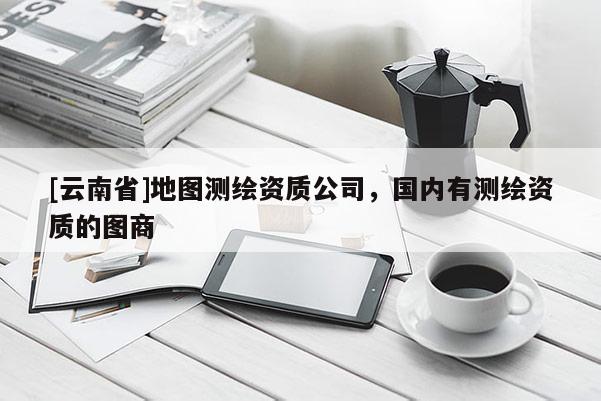[云南省]地圖測(cè)繪資質(zhì)公司，國(guó)內(nèi)有測(cè)繪資質(zhì)的圖商
