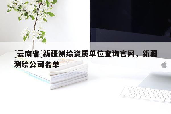 [云南省]新疆測(cè)繪資質(zhì)單位查詢官網(wǎng)，新疆測(cè)繪公司名單