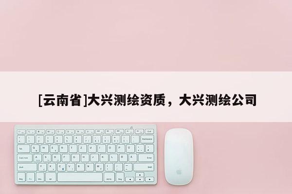 [云南省]大興測(cè)繪資質(zhì)，大興測(cè)繪公司