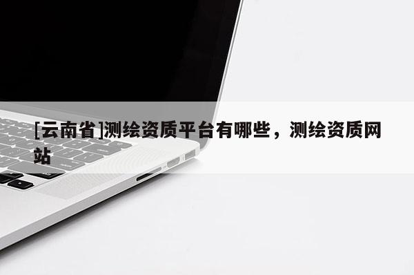[云南省]測繪資質平臺有哪些，測繪資質網站