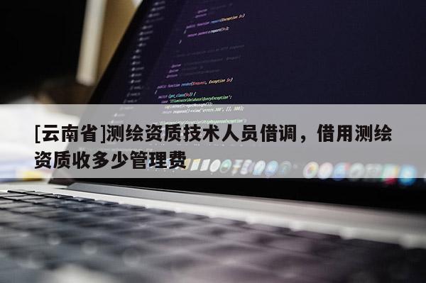 [云南省]測(cè)繪資質(zhì)技術(shù)人員借調(diào)，借用測(cè)繪資質(zhì)收多少管理費(fèi)