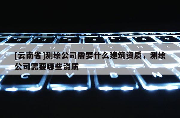 [云南省]測繪公司需要什么建筑資質，測繪公司需要哪些資質