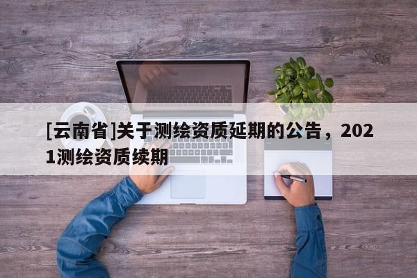[云南省]關于測繪資質延期的公告，2021測繪資質續(xù)期