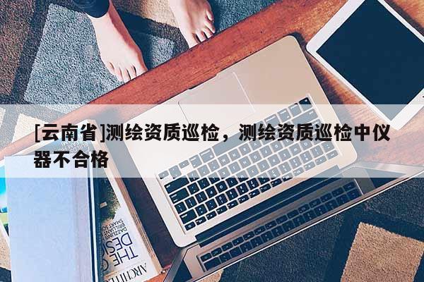 [云南省]測繪資質巡檢，測繪資質巡檢中儀器不合格