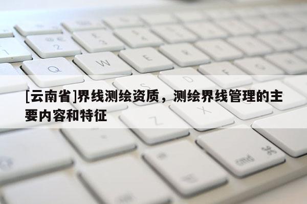 [云南省]界線測繪資質，測繪界線管理的主要內容和特征