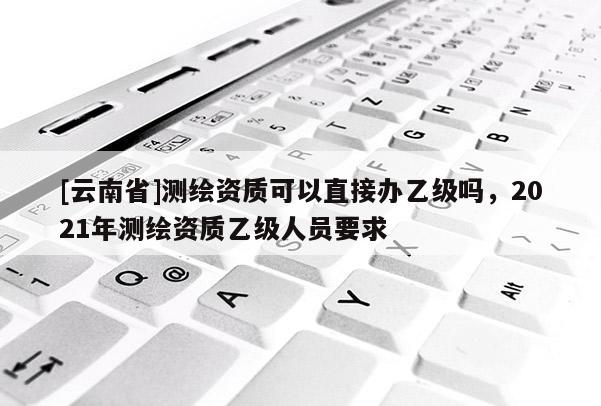 [云南省]測繪資質可以直接辦乙級嗎，2021年測繪資質乙級人員要求