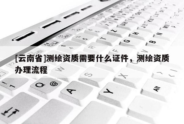 [云南省]測繪資質需要什么證件，測繪資質辦理流程