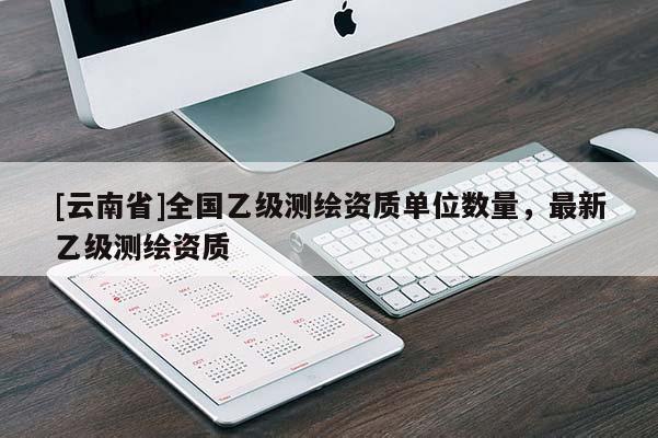 [云南省]全國乙級(jí)測繪資質(zhì)單位數(shù)量，最新乙級(jí)測繪資質(zhì)