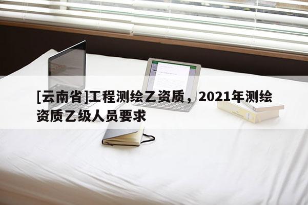 [云南省]工程測繪乙資質(zhì)，2021年測繪資質(zhì)乙級(jí)人員要求