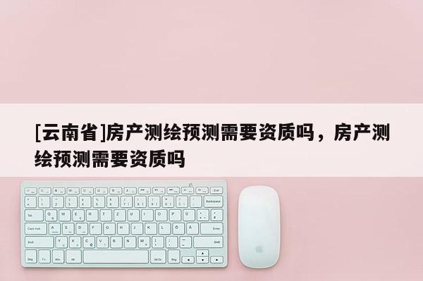 [云南省]房產(chǎn)測繪預(yù)測需要資質(zhì)嗎，房產(chǎn)測繪預(yù)測需要資質(zhì)嗎