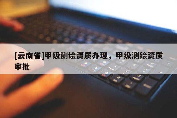 [云南省]甲級測繪資質(zhì)辦理，甲級測繪資質(zhì)審批