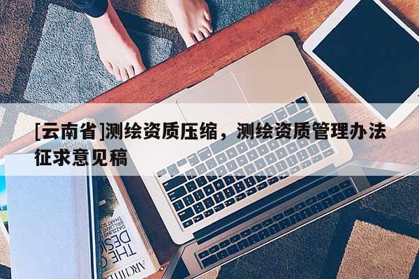 [云南省]測(cè)繪資質(zhì)壓縮，測(cè)繪資質(zhì)管理辦法征求意見(jiàn)稿