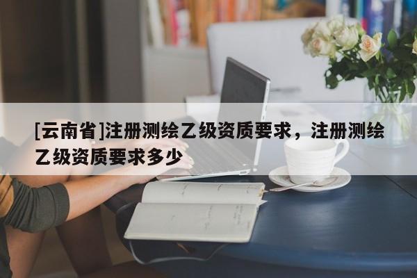 [云南省]注冊(cè)測(cè)繪乙級(jí)資質(zhì)要求，注冊(cè)測(cè)繪乙級(jí)資質(zhì)要求多少