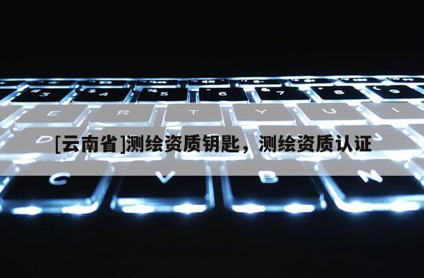 [云南省]測(cè)繪資質(zhì)鑰匙，測(cè)繪資質(zhì)認(rèn)證