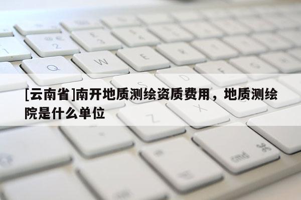 [云南省]南開地質(zhì)測(cè)繪資質(zhì)費(fèi)用，地質(zhì)測(cè)繪院是什么單位