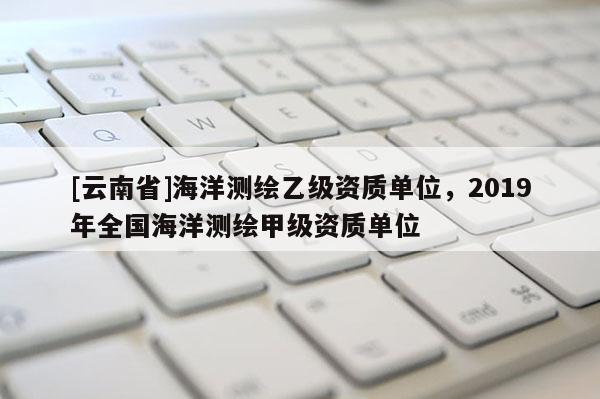 [云南省]海洋測(cè)繪乙級(jí)資質(zhì)單位，2019年全國(guó)海洋測(cè)繪甲級(jí)資質(zhì)單位