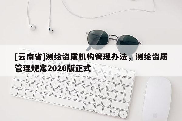 [云南省]測(cè)繪資質(zhì)機(jī)構(gòu)管理辦法，測(cè)繪資質(zhì)管理規(guī)定2020版正式