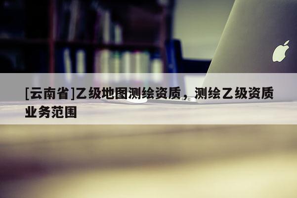 [云南省]乙級(jí)地圖測(cè)繪資質(zhì)，測(cè)繪乙級(jí)資質(zhì)業(yè)務(wù)范圍