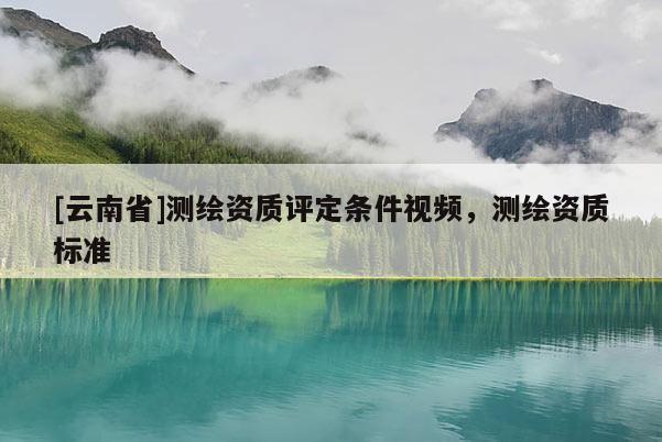 [云南省]測(cè)繪資質(zhì)評(píng)定條件視頻，測(cè)繪資質(zhì)標(biāo)準(zhǔn)