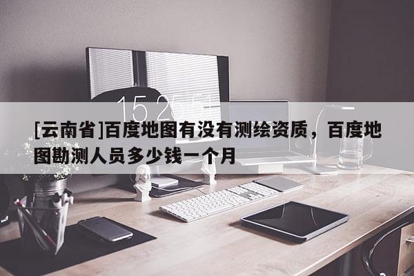[云南省]百度地圖有沒有測(cè)繪資質(zhì)，百度地圖勘測(cè)人員多少錢一個(gè)月