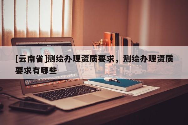 [云南省]測繪辦理資質(zhì)要求，測繪辦理資質(zhì)要求有哪些