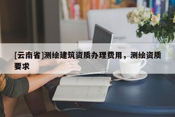 [云南省]測繪建筑資質(zhì)辦理費(fèi)用，測繪資質(zhì)要求