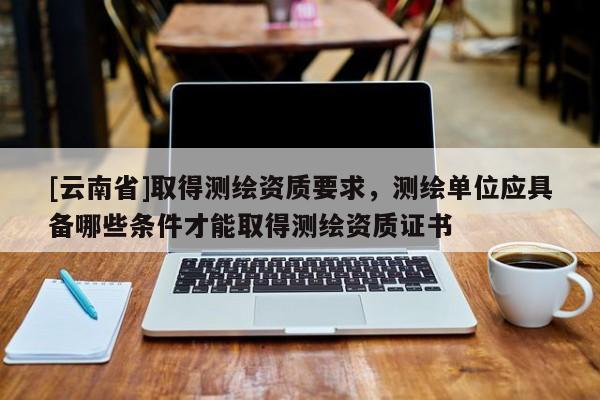 [云南省]取得測繪資質(zhì)要求，測繪單位應(yīng)具備哪些條件才能取得測繪資質(zhì)證書