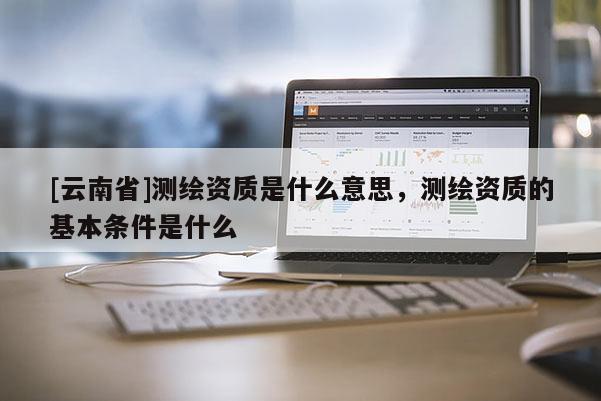 [云南省]測繪資質(zhì)是什么意思，測繪資質(zhì)的基本條件是什么