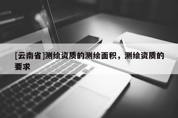 [云南省]測繪資質(zhì)的測繪面積，測繪資質(zhì)的要求